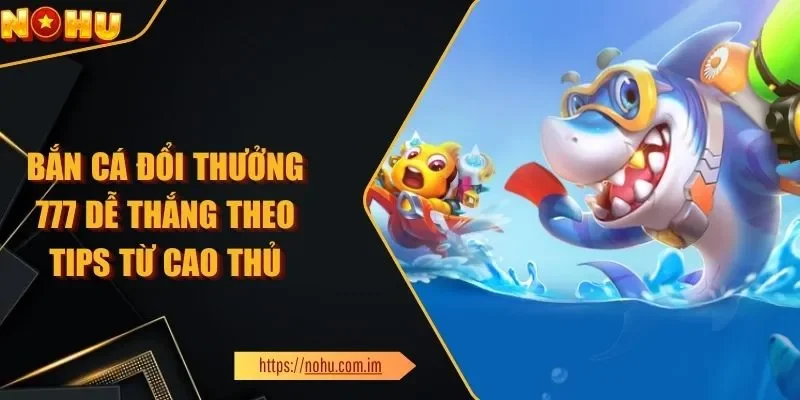 Bắn Cá Đổi Thưởng 777 Dễ Thắng Theo Tips Từ Cao Thủ Nổ Hũ